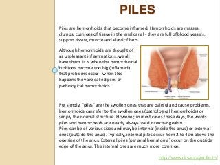 PILES
http://www.drsanjaykolte.in/
Although hemorrhoids are thought of
as unpleasant inflammations, we all
have them. It is when the hemorrhoidal
cushions become too big (inflamed)
that problems occur - when this
happens they are called piles or
pathological hemorrhoids.
Put simply, "piles" are the swollen ones that are painful and cause problems,
hemorrhoids can refer to the swollen ones (pathological hemorrhoids) or
simply the normal structure. However, in most cases these days, the words
piles and hemorrhoids are nearly always used interchangeably.
Piles can be of various sizes and may be internal (inside the anus) or external
ones (outside the anus). Typically, internal piles occur from 2 to 4cm above the
opening of the anus. External piles (perianal hematoma) occur on the outside
edge of the anus. The internal ones are much more common.
Piles are hemorrhoids that become inflamed. Hemorrhoids are masses,
clumps, cushions of tissue in the anal canal - they are full of blood vessels,
support tissue, muscle and elastic fibers.
 