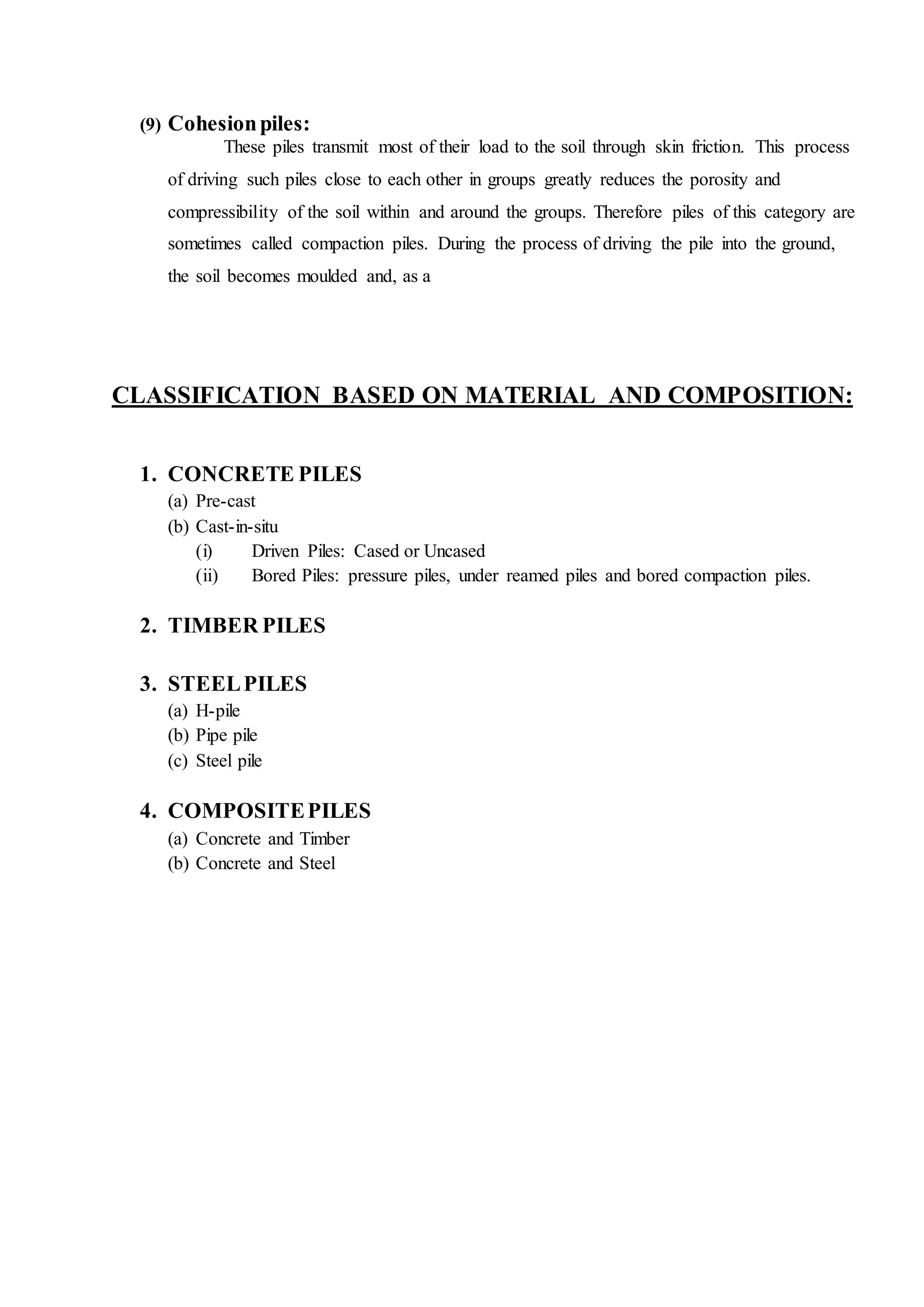 (9) Cohesionpiles:
These piles transmit most of their load to the soil through skin friction. This process
of driving such piles close to each other in groups greatly reduces the porosity and
compressibility of the soil within and around the groups. Therefore piles of this category are
sometimes called compaction piles. During the process of driving the pile into the ground,
the soil becomes moulded and, as a
CLASSIFICATION BASED ON MATERIAL AND COMPOSITION:
1. CONCRETE PILES
(a) Pre-cast
(b) Cast-in-situ
(i) Driven Piles: Cased or Uncased
(ii) Bored Piles: pressure piles, under reamed piles and bored compaction piles.
2. TIMBER PILES
3. STEELPILES
(a) H-pile
(b) Pipe pile
(c) Steel pile
4. COMPOSITEPILES
(a) Concrete and Timber
(b) Concrete and Steel
 