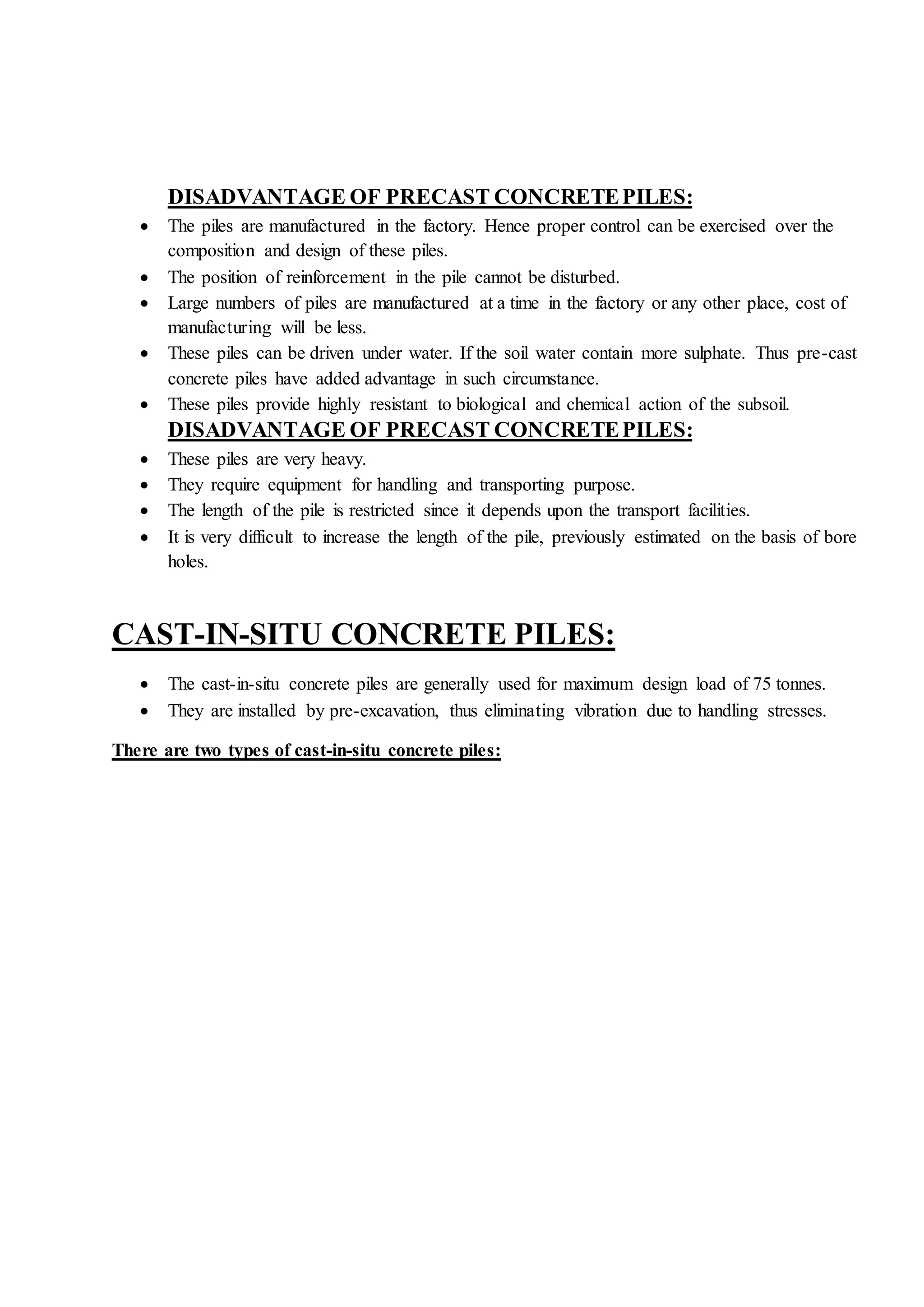 DISADVANTAGE OF PRECAST CONCRETEPILES:
 The piles are manufactured in the factory. Hence proper control can be exercised over the
composition and design of these piles.
 The position of reinforcement in the pile cannot be disturbed.
 Large numbers of piles are manufactured at a time in the factory or any other place, cost of
manufacturing will be less.
 These piles can be driven under water. If the soil water contain more sulphate. Thus pre-cast
concrete piles have added advantage in such circumstance.
 These piles provide highly resistant to biological and chemical action of the subsoil.
DISADVANTAGE OF PRECAST CONCRETEPILES:
 These piles are very heavy.
 They require equipment for handling and transporting purpose.
 The length of the pile is restricted since it depends upon the transport facilities.
 It is very difficult to increase the length of the pile, previously estimated on the basis of bore
holes.
CAST-IN-SITU CONCRETE PILES:
 The cast-in-situ concrete piles are generally used for maximum design load of 75 tonnes.
 They are installed by pre-excavation, thus eliminating vibration due to handling stresses.
There are two types of cast-in-situ concrete piles:
 