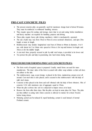 PRE-CAST CONCRETE PILES
 The precast concrete piles are generally used for maximum design load of about 80 tonnes.
They must be reinforced to withstand handling stresses.
 They require space for casting and storage, more time to set and curing before installation
and heavy machine are required for handling purpose and driving.
 These piles require heavy pile driving machinery which is mechanically operated.
 The size of pile may vary from 30cm to 50cm in cross-sectional dimension, and upto 20m
length or more in length.
 Reinforcement may include longitudinal steel bars of 20mm to 40mm in diameter, 4 to 8
nos. with lateral tie 5 to 10mm wire spaced at 10cm c/c for top and bottom 1m length and
30cm c/c for the middle length.
 A cast steel shoe, properly secured to pile by mild steel straps, is provided at its lower end.
 Toe protect the pile and help in penetrating into hard strata during driving.
PROCEDUREFOR FORMINGPRECASTCONCRETE PILES:
 The form work of required space is prepared. Usually metal forms are used for mass
manufacture. The inner sides of the form is coated with either soap solution so that soil does
not adhere to the side.
 The reinforcement cage, as per design, is placed in the form, maintaining proper cover all
around. Cast steel shoe is also placed, and is secured to the reinforcement with the help of
mild steel straps.
 Concrete is then placed in the form and well vibrated with the help of form vibrators. Mix of
concrete 1:2:4 with maximum size of aggregate equal to 19mm.
 When the pile is driven into soil it is subjected to impact stress at its head.
 Remove the form after three days. But the piles are kept in same place for 7days. The piles
are then shifted to curing tank where concrete is allowed to mature for at least 4weeks
before being driven.
 Maturing period can be reduced if, raped hardening cement is used instead of normal
Portland cement.
 