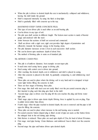  When the pile is driven to desired depth the core is mechanically collapsed and withdrawn,
leaving the shell inside the ground.
 Shell is inspected internally by using the flash or drop light.
 Shell is gradually filled with concrete up to the top.
(RAYMOND STEEP TAPER CONCRETE PILE)
 This type of core driven pile is used either as an end bearing pile.
 Can be driven in any type of soil.
 The pile uses shell section in different length. The bottom most section is made of heavier
gauge and enclosed with flat steel.
 Joints between the sections of shell are screwed and connected.
 Shell are driven with a rigid core, rigid core provides high degree of penetration and
efficiently transmit the hammer energy to the bearing strata.
 The pile diameter increases at rate 2.5cm in each successive shell section.
 Pile can be drawn upto maximum depth of about 36m.
 The method of forming piles is same as of standard pile.
Mc ARTHUR CASED PILE:
 This pile is of uniform diameter, best example on non-taper pile.
 It used extra steel casing heavy gauge in driving pile.
 Steel casing with central core is driven into ground.
 After reaching the desired depth, core is withdrawn and shell is placed in casing.
 After that concrete is placed in the shell, by gradually compacting it, and withdrawing steel
casing.
 These piles are used in place where the driving soil is very hard and it is designed to kept
water tight before filling the concrete in shell.
 There are four stages of forming these piles.
 First stage: thin shell with steel core not easily fitted over the pre casted concrete plug is
first inserted to plug such that plug gets fixed in the shell.
 Second stage: pipe is driven over the plug till the core reaches the plug and forms water
tight joint.
 Third stage: pipe is driven upto desire depth. Driving force is applied by core on plug, Pipe
is pulled down rather than driven.
 Fourth stage: when the pipe reached to desired depth, the core is removed and the pipe is left
open for filling the concrete.
 These piles are used in place where increase in the end bearing area is needed.
 Pre casted concrete button shaped plug is fitted at end of pipe are used, as this button forms
the enlarged hole in the soil during pipe driving.
 Side friction is reduced. These piles are used upto depth of 23m, for load of about 50 tonnes.
 First stage: steel pipe having 12mm thickness and reinforced base is fitted over the concrete
plug.
 Second stage: the pipe and button driven upto desired depth.
 