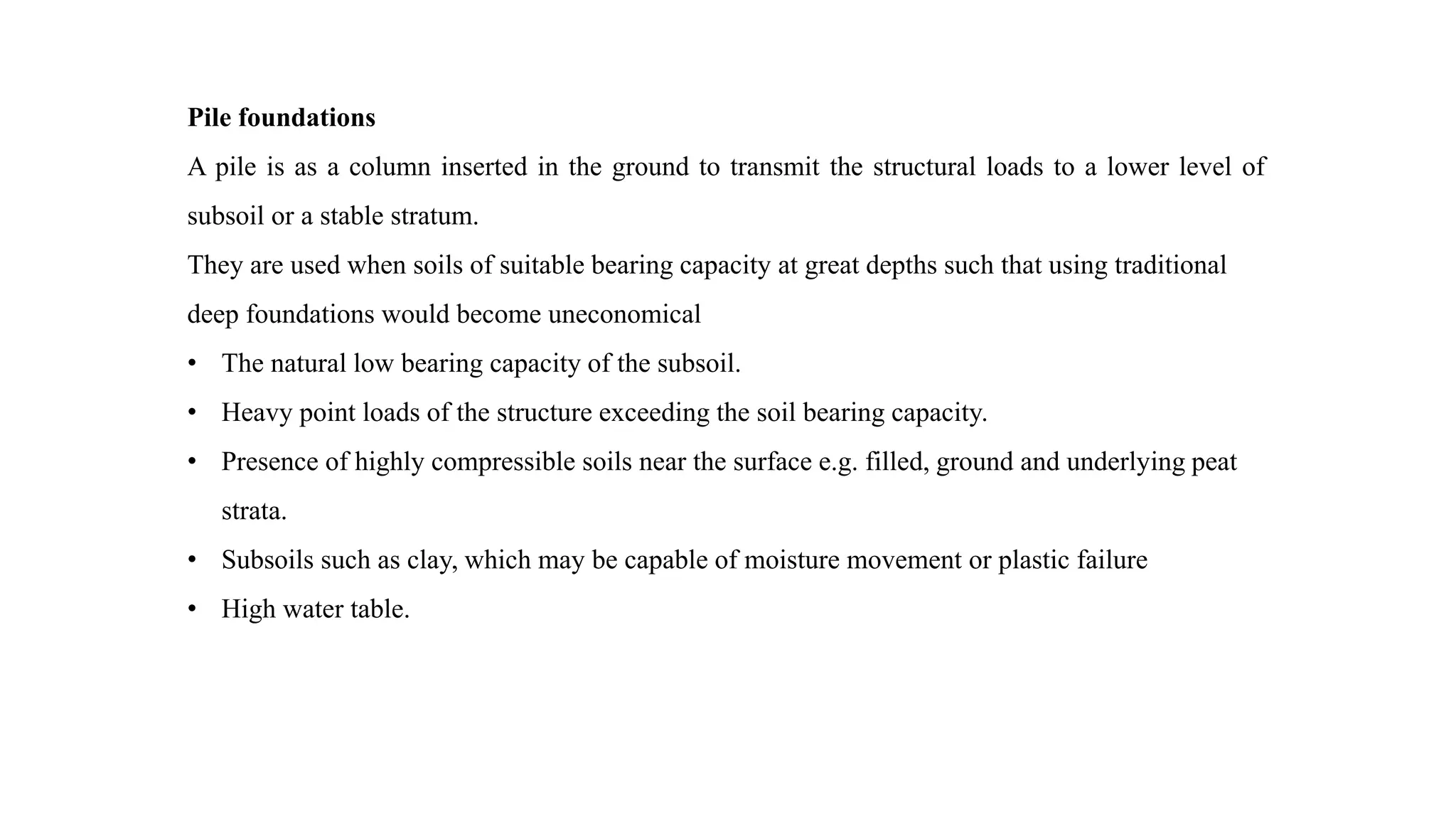 Pile foundations
A pile is as a column inserted in the ground to transmit the structural loads to a lower level of
subsoil or a stable stratum.
They are used when soils of suitable bearing capacity at great depths such that using traditional
deep foundations would become uneconomical
• The natural low bearing capacity of the subsoil.
• Heavy point loads of the structure exceeding the soil bearing capacity.
• Presence of highly compressible soils near the surface e.g. filled, ground and underlying peat
strata.
• Subsoils such as clay, which may be capable of moisture movement or plastic failure
• High water table.
 