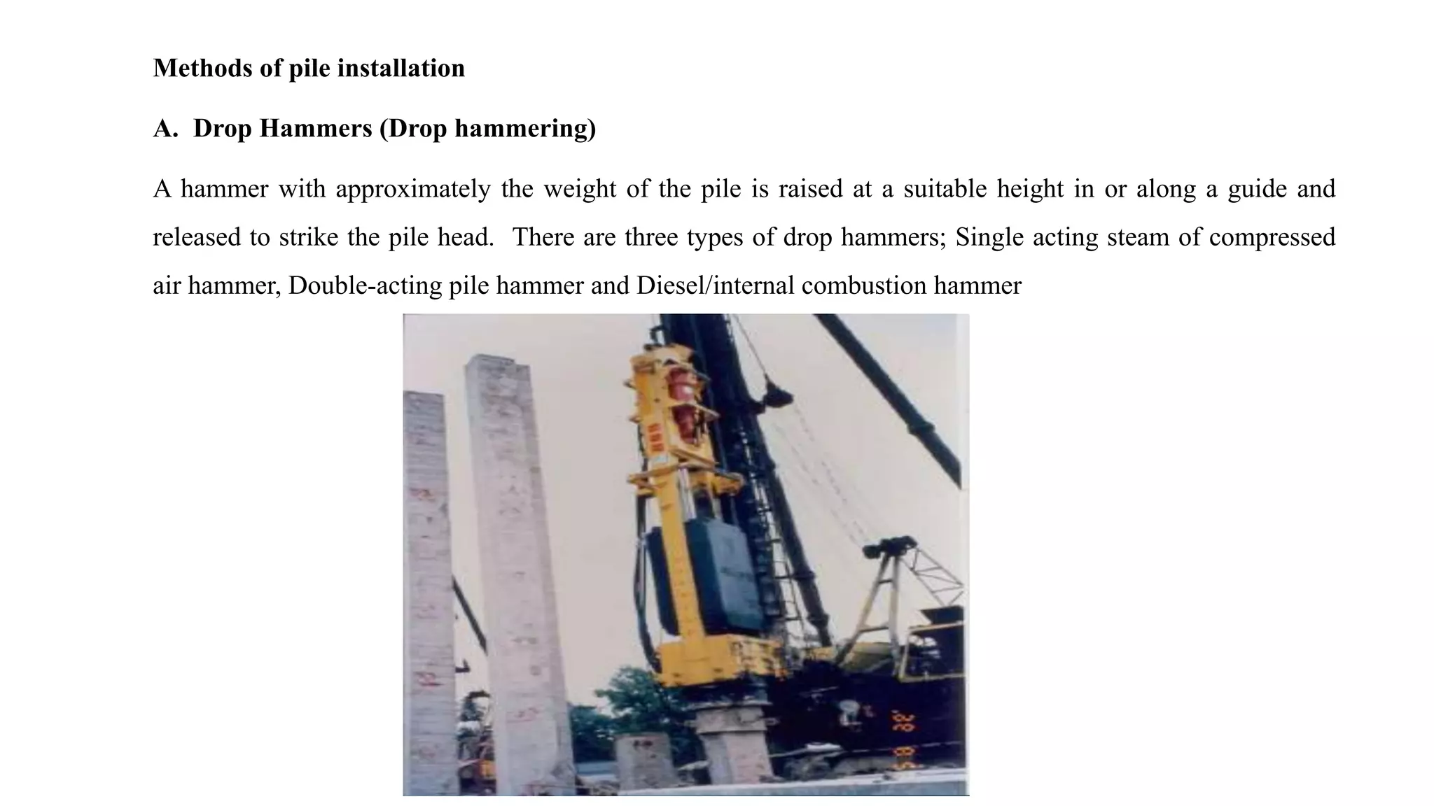 Methods of pile installation
A. Drop Hammers (Drop hammering)
A hammer with approximately the weight of the pile is raised at a suitable height in or along a guide and
released to strike the pile head. There are three types of drop hammers; Single acting steam of compressed
air hammer, Double-acting pile hammer and Diesel/internal combustion hammer
 
