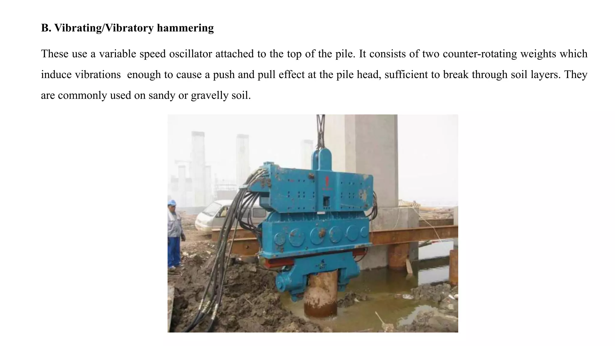 B. Vibrating/Vibratory hammering
These use a variable speed oscillator attached to the top of the pile. It consists of two counter-rotating weights which
induce vibrations enough to cause a push and pull effect at the pile head, sufficient to break through soil layers. They
are commonly used on sandy or gravelly soil.
 