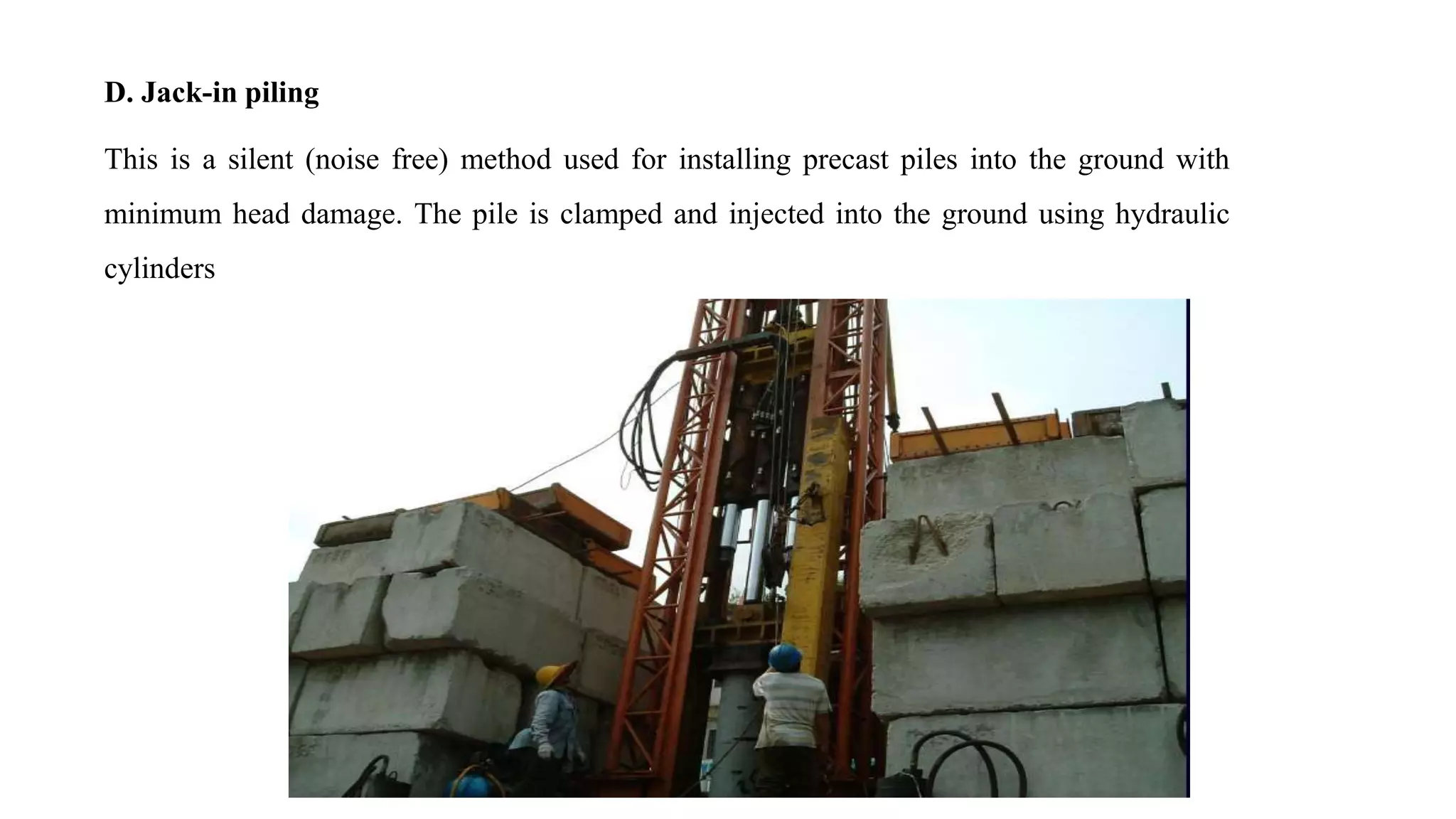 D. Jack-in piling
This is a silent (noise free) method used for installing precast piles into the ground with
minimum head damage. The pile is clamped and injected into the ground using hydraulic
cylinders
 