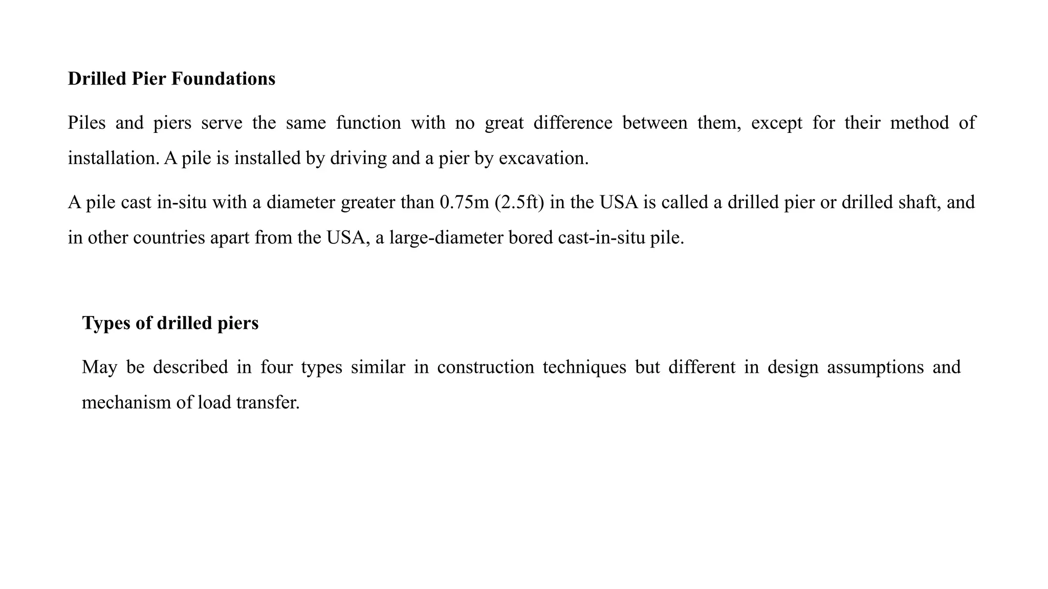 Drilled Pier Foundations
Piles and piers serve the same function with no great difference between them, except for their method of
installation. A pile is installed by driving and a pier by excavation.
A pile cast in-situ with a diameter greater than 0.75m (2.5ft) in the USA is called a drilled pier or drilled shaft, and
in other countries apart from the USA, a large-diameter bored cast-in-situ pile.
Types of drilled piers
May be described in four types similar in construction techniques but different in design assumptions and
mechanism of load transfer.
 
