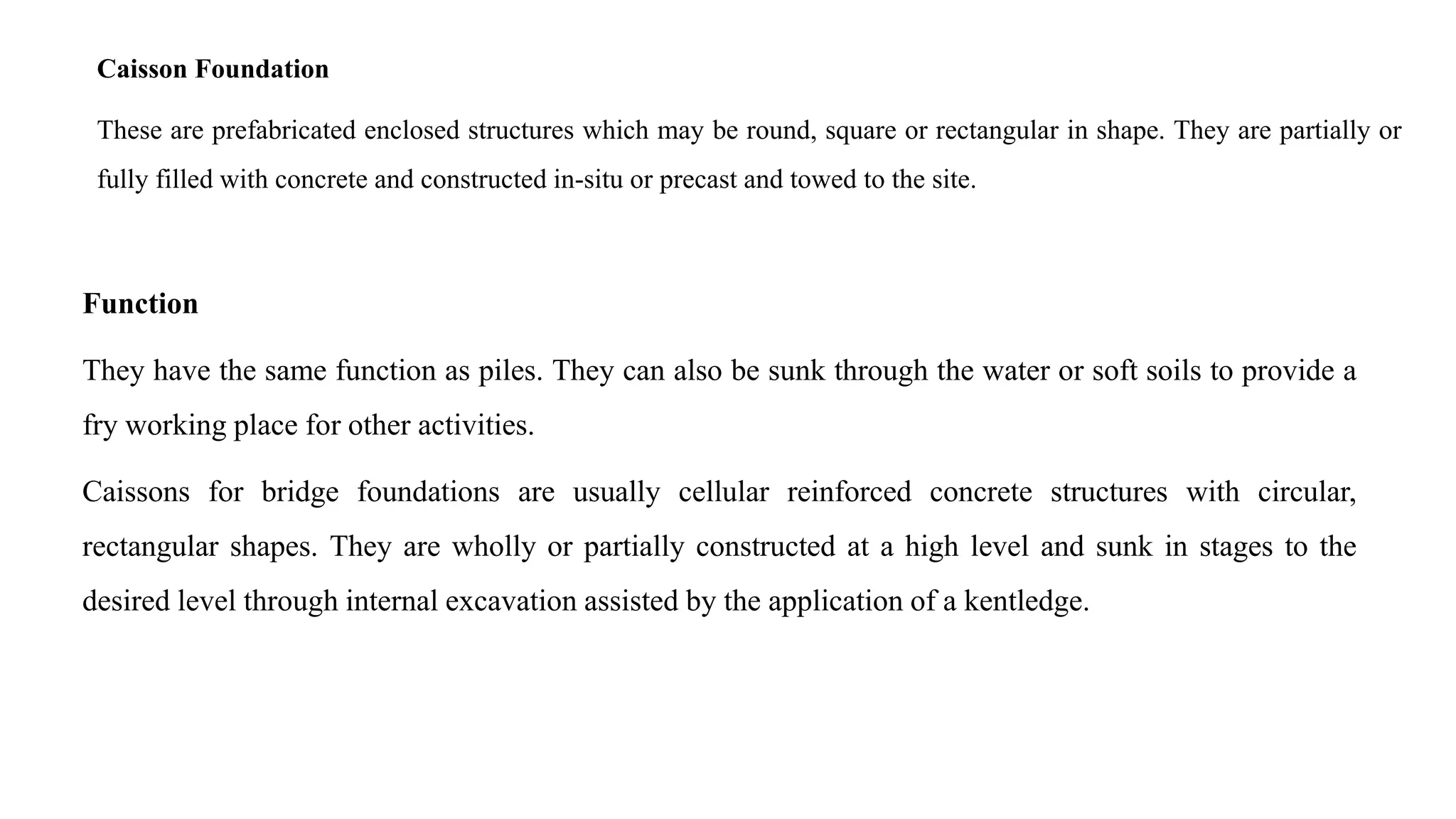 Caisson Foundation
These are prefabricated enclosed structures which may be round, square or rectangular in shape. They are partially or
fully filled with concrete and constructed in-situ or precast and towed to the site.
Function
They have the same function as piles. They can also be sunk through the water or soft soils to provide a
fry working place for other activities.
Caissons for bridge foundations are usually cellular reinforced concrete structures with circular,
rectangular shapes. They are wholly or partially constructed at a high level and sunk in stages to the
desired level through internal excavation assisted by the application of a kentledge.
 