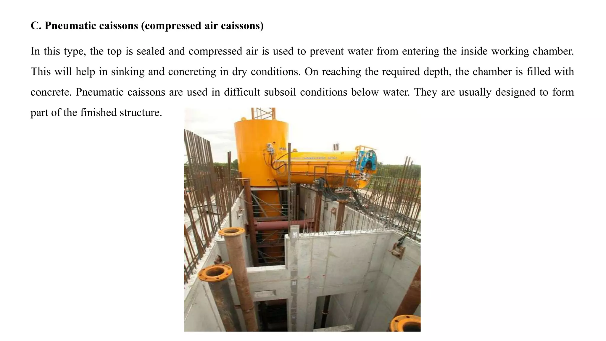 C. Pneumatic caissons (compressed air caissons)
In this type, the top is sealed and compressed air is used to prevent water from entering the inside working chamber.
This will help in sinking and concreting in dry conditions. On reaching the required depth, the chamber is filled with
concrete. Pneumatic caissons are used in difficult subsoil conditions below water. They are usually designed to form
part of the finished structure.
 