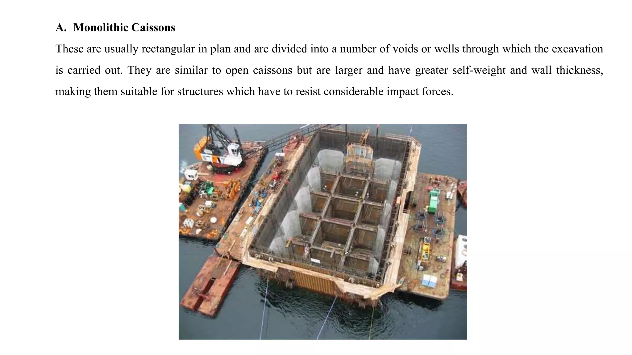 A. Monolithic Caissons
These are usually rectangular in plan and are divided into a number of voids or wells through which the excavation
is carried out. They are similar to open caissons but are larger and have greater self-weight and wall thickness,
making them suitable for structures which have to resist considerable impact forces.
 
