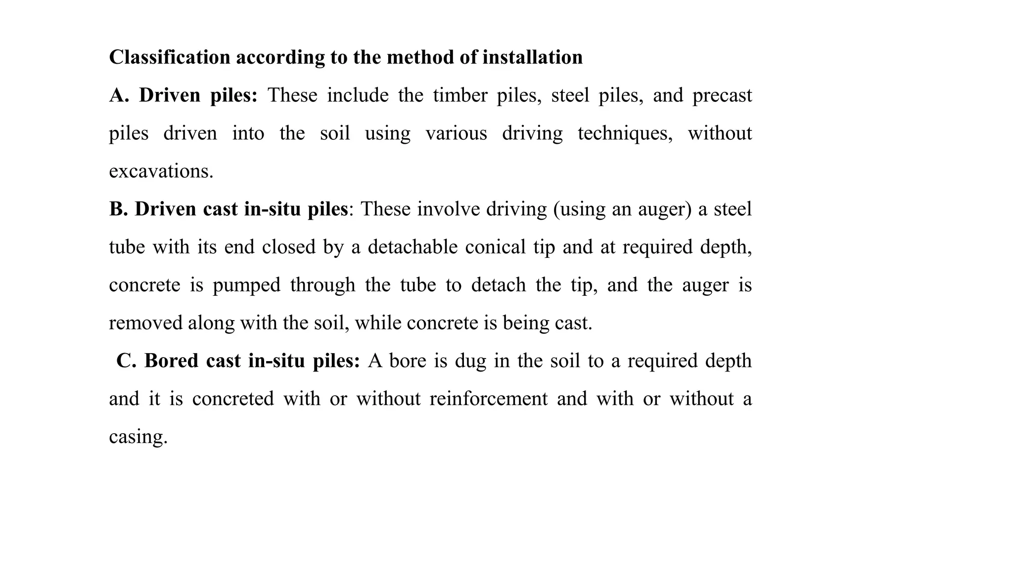 Classification according to the method of installation
A. Driven piles: These include the timber piles, steel piles, and precast
piles driven into the soil using various driving techniques, without
excavations.
B. Driven cast in-situ piles: These involve driving (using an auger) a steel
tube with its end closed by a detachable conical tip and at required depth,
concrete is pumped through the tube to detach the tip, and the auger is
removed along with the soil, while concrete is being cast.
C. Bored cast in-situ piles: A bore is dug in the soil to a required depth
and it is concreted with or without reinforcement and with or without a
casing.
 