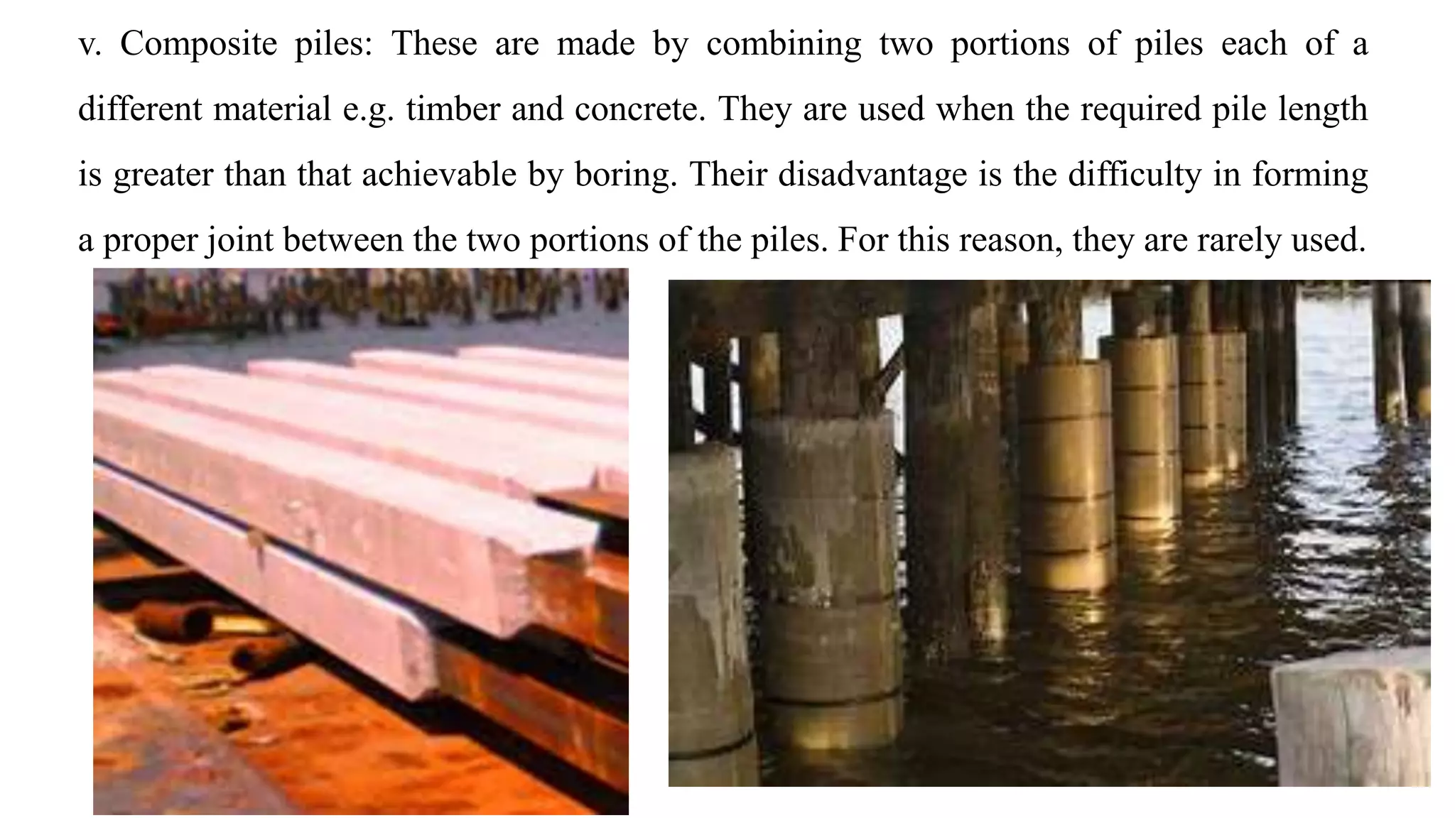 v. Composite piles: These are made by combining two portions of piles each of a
different material e.g. timber and concrete. They are used when the required pile length
is greater than that achievable by boring. Their disadvantage is the difficulty in forming
a proper joint between the two portions of the piles. For this reason, they are rarely used.
 