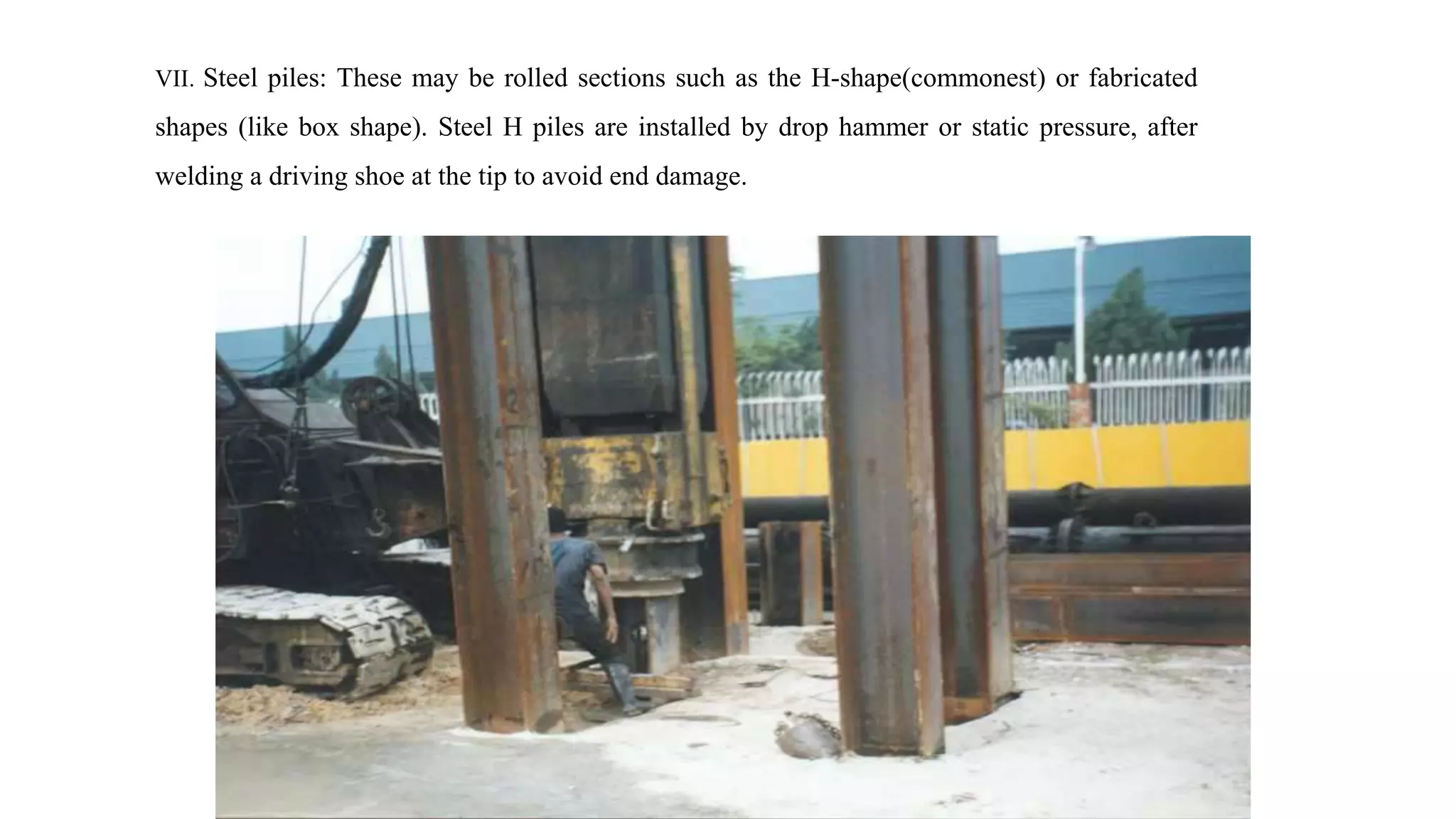VII. Steel piles: These may be rolled sections such as the H-shape(commonest) or fabricated
shapes (like box shape). Steel H piles are installed by drop hammer or static pressure, after
welding a driving shoe at the tip to avoid end damage.
 