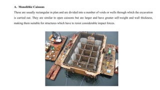 A. Monolithic Caissons
These are usually rectangular in plan and are divided into a number of voids or wells through which the excavation
is carried out. They are similar to open caissons but are larger and have greater self-weight and wall thickness,
making them suitable for structures which have to resist considerable impact forces.
 