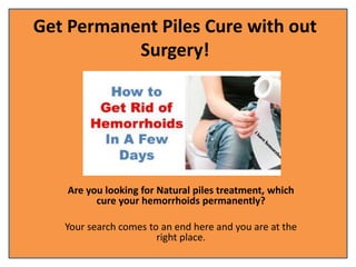 Get Permanent Piles Cure with out
Surgery!
Are you looking for Natural piles treatment, which
cure your hemorrhoids permanently?
Your search comes to an end here and you are at the
right place.
 