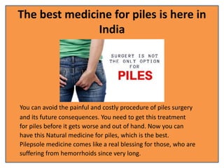 The best medicine for piles is here in
India
You can avoid the painful and costly procedure of piles surgery
and its future consequences. You need to get this treatment
for piles before it gets worse and out of hand. Now you can
have this Natural medicine for piles, which is the best.
Pilepsole medicine comes like a real blessing for those, who are
suffering from hemorrhoids since very long.
 