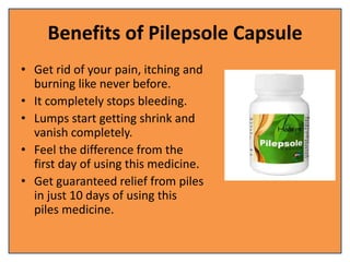 Benefits of Pilepsole Capsule
• Get rid of your pain, itching and
burning like never before.
• It completely stops bleeding.
• Lumps start getting shrink and
vanish completely.
• Feel the difference from the
first day of using this medicine.
• Get guaranteed relief from piles
in just 10 days of using this
piles medicine.
 
