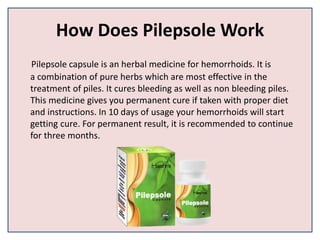 How Does Pilepsole Work
Pilepsole capsule is an herbal medicine for hemorrhoids. It is
a combination of pure herbs which are most effective in the
treatment of piles. It cures bleeding as well as non bleeding piles.
This medicine gives you permanent cure if taken with proper diet
and instructions. In 10 days of usage your hemorrhoids will start
getting cure. For permanent result, it is recommended to continue
for three months.
 