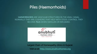 Piles (Haemorrhoids)
HAEMORRHOIDS ARE VASCULAR STRUCTURES IN THE ANAL CANAL.
NORMALLY THEY ARE CUSHIONS THAT HELP WITH STOOL CONTROL. THEY
BECOME PILES WHEN SWOLLEN OR INFLAMED.
Largest Chain of Homeopathy clinics in Gujarat.
Visit us at: http://www.anubhutihomeo.org
 