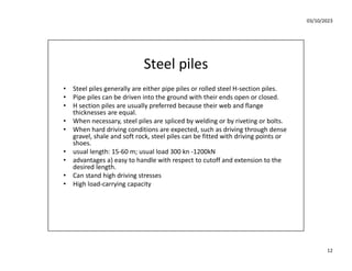 03/10/2023
12
Steel piles
• Steel piles generally are either pipe piles or rolled steel H-section piles.
• Pipe piles can be driven into the ground with their ends open or closed.
• H section piles are usually preferred because their web and flange
thicknesses are equal.
• When necessary, steel piles are spliced by welding or by riveting or bolts.
• When hard driving conditions are expected, such as driving through dense
gravel, shale and soft rock, steel piles can be fitted with driving points or
shoes.
• usual length: 15-60 m; usual load 300 kn -1200kN
• advantages a) easy to handle with respect to cutoff and extension to the
desired length.
• Can stand high driving stresses
• High load-carrying capacity
 