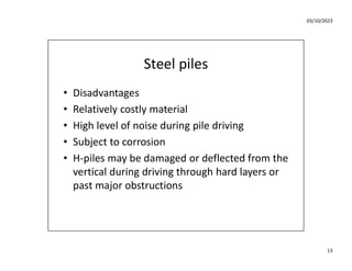 03/10/2023
13
Steel piles
• Disadvantages
• Relatively costly material
• High level of noise during pile driving
• Subject to corrosion
• H-piles may be damaged or deflected from the
vertical during driving through hard layers or
past major obstructions
 