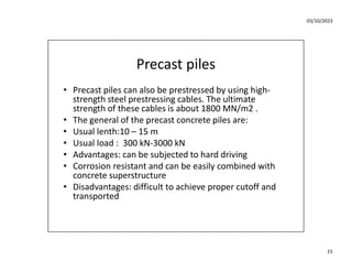 03/10/2023
15
Precast piles
• Precast piles can also be prestressed by using high-
strength steel prestressing cables. The ultimate
strength of these cables is about 1800 MN/m2 .
• The general of the precast concrete piles are:
• Usual lenth:10 – 15 m
• Usual load : 300 kN-3000 kN
• Advantages: can be subjected to hard driving
• Corrosion resistant and can be easily combined with
concrete superstructure
• Disadvantages: difficult to achieve proper cutoff and
transported
 
