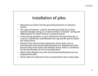 03/10/2023
17
Installation of piles
• Most piles are driven into the ground by hammers or vibratory
drivers.
• The types of hammer used for pile driving include the a) drop
hammer b)single acting air or steam hammer or double –acting and
differential air or steam hammer c) diesel hammer.
• In the driving operation, a cap is attached to the top of the pile. A
cushion is sometimes used between the cap and the pile to reduce
the impact force.
• Based on the nature of their placement, driven piles such as
concrete piles and closed ended pipe piles are displacement piles
because they move some soils laterally; hence, there is a tendency
for the densification of soil surrounding them
• Steel H-piles displace less soils and also bored piles(piers) are non
displacement piles.
• Driven piles are costly and noisy as compared to cast-in-place piles
 