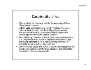 03/10/2023
18
Cast-in-situ piles
• Piles are built by making a hole in the ground and then
filling it with concrete.
• In firm soils, contractors use the dry method (the open-
hole method) to build the shaft. These holes usually
advance quickly using conventional flight augers and
remain open without any special support.
• After checking the open hole for cleanliness and alignment,
it is simple matter to insert the steel reinforcement cage
and dump concrete in from the top using tremie or a
concrete pump to deliver the concrete.
• For excavation below the water table, the contractor simply
pumps the water out as the hole advances and places the
concrete in the dewatered shaft.
 