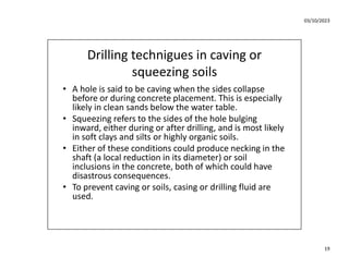 03/10/2023
19
Drilling technigues in caving or
squeezing soils
• A hole is said to be caving when the sides collapse
before or during concrete placement. This is especially
likely in clean sands below the water table.
• Squeezing refers to the sides of the hole bulging
inward, either during or after drilling, and is most likely
in soft clays and silts or highly organic soils.
• Either of these conditions could produce necking in the
shaft (a local reduction in its diameter) or soil
inclusions in the concrete, both of which could have
disastrous consequences.
• To prevent caving or soils, casing or drilling fluid are
used.
 