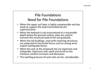 03/10/2023
2
Pile Foundations
Need for Pile Foundations
• When the upper soil layer is highly compressible and too
weak to support the load transmitted by the
superstructure
• When the bedrock is not encountered at a reasonable
depth below the ground surface, piles are used to
transmit the structural load to the soil gradually.
• When the tall buildings, and earth-retaining structures
are subjected to horizontal forces such as strong wind
and/or earthquake forces.
• When the soils at the proposed site are expansive and
collapsible. Expansive soils swell and shrink as the
moisture content increases and decreases.
• The swelling pressure of such soils can be considerable.
 
