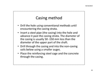 03/10/2023
20
Casing method
• Drill the hole using conventional methods until
encountering the caving strata.
• Insert a steel pipe (the casing) into the hole and
advance it past the caving strata. The diameter of
the casing is usually 50 -150 mm less than the
diameter of the upper part of the shaft.
• Drill through the casing and into the non-caving
soils below using a smaller auger,
• Place the reinforcing steel cage and the concrete
through the casing.
 