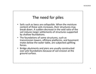03/10/2023
5
The need for piles
• Soils such as loess are collapsible. When the moisture
content of these soils increases, their structures may
break down. A sudden decrease in the void ratio of the
soil induces larger settlements of structures supported
by shallow foundations.
• The foundations of some structures, such as
transmission towers, offshore platforms, and basement
mates below the water table, are subjected uplifting
forces.
• Bridge abutments and piers are usually constructed
over pile foundations because of soil erosion at the
ground surface.
 