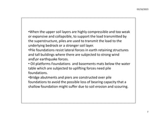 03/10/2023
7
•When the upper soil layers are highly compressible and too weak
or expansive and collapsible, to support the load transmitted by
the superstructure, piles are used to transmit the load to the
underlying bedrock or a stronger soil layer.
•Pile foundations resist lateral forces in earth retaining structures
and tall buildings where there are subjected to strong wind
andor earthquake forces.
• Oil platforms Foundations and basements mats below the water
table which are subjected to uplifting forces need pile
foundations.
•Bridge abutments and piers are constructed over pile
foundations to avoid the possible loss of bearing capacity that a
shallow foundation might suffer due to soil erosion and scouring.
 