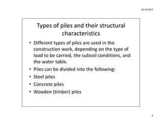 03/10/2023
8
Types of piles and their structural
characteristics
• Different types of piles are used in the
construction work, depending on the type of
load to be carried, the subsoil conditions, and
the water table.
• Piles can be divided into the following:
• Steel piles
• Concrete piles
• Wooden (timber) piles
 