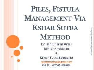 PILES, FISTULA
MANAGEMENT VIA
KSHAR SUTRA
METHOD
Dr Hari Sharan Aryal
Senior Physician
&
Kshar Sutra Specialist
harisharanaryal@gmail.com
Cell No. +977-9851006496
Copyright@harisharanaryal@gmail.com
 