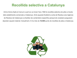 Recollida selectiva a Catalunya <ul><li>Amb el lema Apila el mercuri a part es va iniciar l'any 1992 la recollida selectiv...