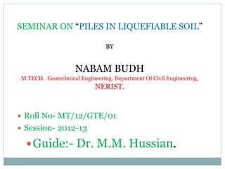 SEMINAR ON “PILES IN LIQUEFIABLE SOIL”
BY
NABAM BUDH
M.TECH. Geotechnical Engineering, Department Of Civil Engineering,
NERIST.
 Roll No- MT/12/GTE/01
 Session- 2012-13
Guide:- Dr. M.M. Hussian.
 