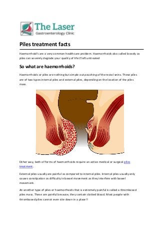 Piles treatment facts
Haemorrhoid's are a very common healthcare problem. Haemorrhoids also called loosely as
piles can severely degrade your quality of life if left untreated
So what are haemorrhoids?
Haemorrhoids or piles are nothing but simple out pouching of the rectal veins. These piles
are of two types internal piles and external piles, depending on the location of the piles
mass.
Either way, both of forms of haemorrhoids require an active medical or surgical piles
treatment.
External piles usually are painful as compared to internal piles. Internal piles usually only
causes constipation as difficulty in bowel movement as they interfere with bowel
movement.
An another type of piles or haemorrhoids that is extremely painful is called a thrombosed
piles mass. These are painful because, they contain clotted blood. Most people with
thrombosed piles cannot even site down in a place!!
 