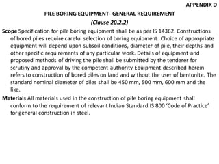 APPENDIX D 
PILE BORING EQUIPMENT- GENERAL REQUIREMENT 
(Clause 20.2.2) 
Scope Specification for pile boring equipment shall be as per IS 14362. Constructions of bored piles require careful selection of boring equipment. Choice of appropriate equipment will depend upon subsoil conditions, diameter of pile, their depths and other specific requirements of any particular work. Details of equipment and proposed methods of driving the pile shall be submitted by the tenderer for scrutiny and approval by the competent authority Equipment described herein refers to construction of bored piles on land and without the user of bentonite. The standard nominal diameter of piles shall be 450 mm, 500 mm, 600 mm and the like. 
Materials All materials used in the construction of pile boring equipment shall conform to the requirement of relevant Indian Standard IS 800 ‘Code of Practice’ for general construction in steel.  