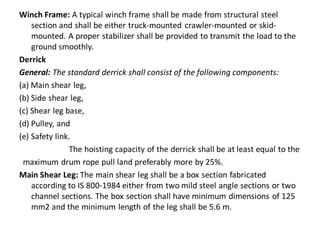 Winch Frame: A typical winch frame shall be made from structural steel section and shall be either truck-mounted crawler-mounted or skid- mounted. A proper stabilizer shall be provided to transmit the load to the ground smoothly. 
Derrick 
General: The standard derrick shall consist of the following components: 
(a) Main shear leg, 
(b) Side shear leg, 
(c) Shear leg base, 
(d) Pulley, and 
(e) Safety link. 
The hoisting capacity of the derrick shall be at least equal to the 
maximum drum rope pull land preferably more by 25%. 
Main Shear Leg: The main shear leg shall be a box section fabricated according to IS 800-1984 either from two mild steel angle sections or two channel sections. The box section shall have minimum dimensions of 125 mm2 and the minimum length of the leg shall be 5.6 m.  