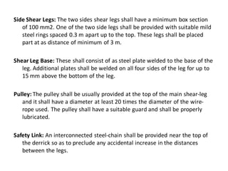 Side Shear Legs: The two sides shear legs shall have a minimum box section of 100 mm2. One of the two side legs shall be provided with suitable mild steel rings spaced 0.3 m apart up to the top. These legs shall be placed part at as distance of minimum of 3 m. 
Shear Leg Base: These shall consist of as steel plate welded to the base of the leg. Additional plates shall be welded on all four sides of the leg for up to 15 mm above the bottom of the leg. 
Pulley: The pulley shall be usually provided at the top of the main shear-leg and it shall have a diameter at least 20 times the diameter of the wire- rope used. The pulley shall have a suitable guard and shall be properly lubricated. 
Safety Link: An interconnected steel-chain shall be provided near the top of the derrick so as to preclude any accidental increase in the distances between the legs.  