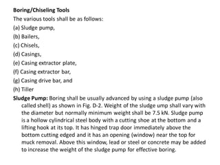 Boring/Chiseling Tools 
The various tools shall be as follows: 
(a) Sludge pump, 
(b) Bailers, 
(c) Chisels, 
(d) Casings, 
(e) Casing extractor plate, 
(f) Casing extractor bar, 
(g) Casing drive bar, and 
(h) Tiller 
Sludge Pump: Boring shall be usually advanced by using a sludge pump (also called shell) as shown in Fig. D-2. Weight of the sludge ump shall vary with the diameter but normally minimum weight shall be 7.5 kN. Sludge pump is a hollow cylindrical steel body with a cutting shoe at the bottom and a lifting hook at its top. It has hinged trap door immediately above the bottom cutting edged and it has an opening (window) near the top for muck removal. Above this window, lead or steel or concrete may be added to increase the weight of the sludge pump for effective boring.  