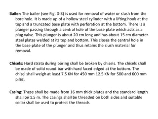 Bailer: The bailer (see Fig. D-3) is used for removal of water or slush from the bore hole. It is made up of a hollow steel cylinder with a lifting hook at the top and a truncated base plate with perforation at the bottom. There is a plunger passing through a central hole of the base plate which acts as a plug valve. This plunger is about 20 cm long and has about 15 cm diameter steel plates welded at its top and bottom. This closes the central hole in the base plate of the plunger and thus retains the slush material for removal. 
Chisels: Hard strata during boring shall be broken by chisels. The chisels shall be made of solid round bar with hard faced edged at the bottom. The chisel shall weigh at least 7.5 KN for 450 mm 12.5 KN for 500 and 600 mm piles. 
Casing: These shall be made from 16 mm thick plates and the standard length shall be 1.5 m. The casings shall be threaded on both sides and suitable collar shall be used to protect the threads  