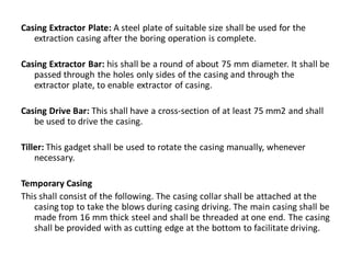 Casing Extractor Plate: A steel plate of suitable size shall be used for the extraction casing after the boring operation is complete. 
Casing Extractor Bar: his shall be a round of about 75 mm diameter. It shall be passed through the holes only sides of the casing and through the extractor plate, to enable extractor of casing. 
Casing Drive Bar: This shall have a cross-section of at least 75 mm2 and shall be used to drive the casing. 
Tiller: This gadget shall be used to rotate the casing manually, whenever necessary. 
Temporary Casing 
This shall consist of the following. The casing collar shall be attached at the casing top to take the blows during casing driving. The main casing shall be made from 16 mm thick steel and shall be threaded at one end. The casing shall be provided with as cutting edge at the bottom to facilitate driving.  