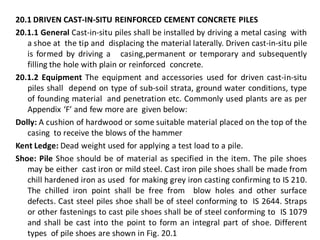 20.1 DRIVEN CAST-IN-SITU REINFORCED CEMENT CONCRETE PILES 
20.1.1 General Cast-in-situ piles shall be installed by driving a metal casing with a shoe at the tip and displacing the material laterally. Driven cast-in-situ pile is formed by driving a casing,permanent or temporary and subsequently filling the hole with plain or reinforced concrete. 
20.1.2 Equipment The equipment and accessories used for driven cast-in-situ piles shall depend on type of sub-soil strata, ground water conditions, type of founding material and penetration etc. Commonly used plants are as per Appendix ‘F’ and few more are given below: 
Dolly: A cushion of hardwood or some suitable material placed on the top of the casing to receive the blows of the hammer 
Kent Ledge: Dead weight used for applying a test load to a pile. 
Shoe: Pile Shoe should be of material as specified in the item. The pile shoes may be either cast iron or mild steel. Cast iron pile shoes shall be made from chill hardened iron as used for making grey iron casting confirming to IS 210. The chilled iron point shall be free from blow holes and other surface defects. Cast steel piles shoe shall be of steel conforming to IS 2644. Straps or other fastenings to cast pile shoes shall be of steel conforming to IS 1079 and shall be cast into the point to form an integral part of shoe. Different types of pile shoes are shown in Fig. 20.1  