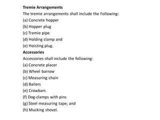 Tremie Arrangements 
The tremie arrangements shall include the Following: 
(a) Concrete hopper 
(b) Hopper plug 
(c) Tremie pipe 
(d) Holding clamp and 
(e) Hoisting plug. 
Accessories 
Accessories shall include the following: 
(a) Concrete placer 
(b) Wheel barrow 
(c) Measuring chain 
(d) Bailers 
(e) Crowbars 
(f) Dog-clamps with pins 
(g) Steel measuring tape; and 
(h) Mucking shovel.  