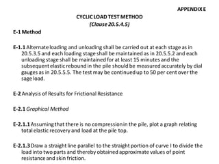 APPENDIX E 
CYCLIC LOAD TEST METHOD 
(Clause 20.5.4.5) 
E-1 Method 
E-1.1 Alternate loading and unloading shall be carried out at each stage as in 20.5.3.5 and each loading stage shall be maintained as in 20.5.5.2 and each unloading stage shall be maintained for at least 15 minutes and the subsequent elastic rebound in the pile should be measured accurately by dial gauges as in 20.5.5.5. The test may be continued up to 50 per cent over the sage load. 
E-2 Analysis of Results for Frictional Resistance 
E-2.1 Graphical Method 
E-2.1.1 Assuming that there is no compression in the pile, plot a graph relating total elastic recovery and load at the pile top. 
E-2.1.3 Draw a straight line parallel to the straight portion of curve I to divide the load into two parts and thereby obtained approximate values of point resistance and skin friction.  