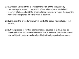 E-2.1.5 Obtain values of the elastic compression of the sub grade by subtracting the elastic compression of the pile from the total elastic recovery of pile, and plot the graph relating these new values the negative value shall be ignored until the value is positive. 
E-2.1.6 Repeat the procedures given in E-2.1.3 to obtain new values of skin friction. 
E-2.1.7 The process of further approximations covered in E-2.1.6 may be repeated further to any desired extent, but usually the third curve would give sufficiently accurate values for skin friction for practical purposes.  