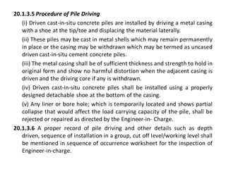 20.1.3.5 Procedure of Pile Driving 
(i) Driven cast-in-situ concrete piles are installed by driving a metal casing with a shoe at the tip/toe and displacing the material laterally. 
(ii) These piles may be cast in metal shells which may remain permanently in place or the casing may be withdrawn which may be termed as uncased driven cast-in-situ cement concrete piles. 
(iii) The metal casing shall be of sufficient thickness and strength to hold in original form and show no harmful distortion when the adjacent casing is driven and the driving core if any is withdrawn. 
(iv) Driven cast-in-situ concrete piles shall be installed using a properly designed detachable shoe at the bottom of the casing. 
(v) Any liner or bore hole; which is temporarily located and shows partial collapse that would affect the load carrying capacity of the pile, shall be rejected or repaired as directed by the Engineer-in- Charge. 
20.1.3.6 A proper record of pile driving and other details such as depth driven, sequence of installation in a group, cut off level/working level shall be mentioned in sequence of occurrence worksheet for the inspection of Engineer-in-charge.  