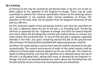 20.1.4 Jetting 
(i) Driving of pile may be assisted by pre-boring holes or by the use of jets or both subject to the approval of the Engineer-in-charge. These may be used essentially to achieve the minimum penetration shown on the drawings where such penetration is not reached under normal conditions of driving. The diameter of the hole shall; not be greater than the diagonal dimension of the pile less 100 mm. 
(ii) The maximum depth of the pre-boring shall be such that the specified set (or less) is obtained when the toe of the pile is at founding level. Pre-boring shall be as approved by the Engineer-in-charge and shall not extend beyond one metre above the founding level and the pile shall be driven to at least one metre below the pre-bored hole. To ensure that the pile is properly supported laterally in the hole, any space remaining around the pile at the ground level after driving is finished shall be backfilled with approved granular material. 
(iii) When the water jetting is used at least two jets shall be attached to the pile symmetrically. The volume and pressure of water at the outlet nozzles shall be sufficient to freely erode material adjacent to the toe of the pile. The maximum depth of jetting shall be such that the specified set is obtained when the toe of the pile is at founding level. Jetting shall cease as directed by the Engineer-in- Charge and shall not proceed beyond one metre above the founding level and the pile shall be driven at least one metre below the pre-bored hole.  