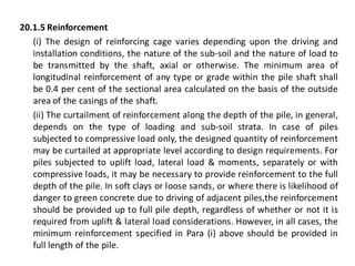 20.1.5 Reinforcement 
(i) The design of reinforcing cage varies depending upon the driving and installation conditions, the nature of the sub-soil and the nature of load to be transmitted by the shaft, axial or otherwise. The minimum area of longitudinal reinforcement of any type or grade within the pile shaft shall be 0.4 per cent of the sectional area calculated on the basis of the outside area of the casings of the shaft. 
(ii) The curtailment of reinforcement along the depth of the pile, in general, depends on the type of loading and sub-soil strata. In case of piles subjected to compressive load only, the designed quantity of reinforcement may be curtailed at appropriate level according to design requirements. For piles subjected to uplift load, lateral load & moments, separately or with compressive loads, it may be necessary to provide reinforcement to the full depth of the pile. In soft clays or loose sands, or where there is likelihood of danger to green concrete due to driving of adjacent piles,the reinforcement should be provided up to full pile depth, regardless of whether or not it is required from uplift & lateral load considerations. However, in all cases, the minimum reinforcement specified in Para (i) above should be provided in full length of the pile.  